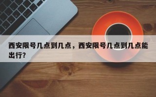 西安限号几点到几点，西安限号几点到几点能出行？