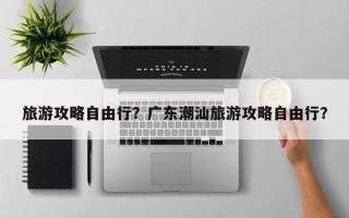 旅游攻略自由行？广东潮汕旅游攻略自由行？