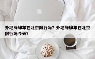 外地绿牌车在北京限行吗？外地绿牌车在北京限行吗今天？