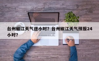 台州椒江天气逐小时？台州椒江天气预报24小时？
