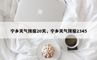 宁乡天气预报20天，宁乡天气预报2345