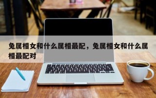 兔属相女和什么属相最配，兔属相女和什么属相最配对