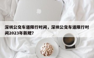 深圳公交车道限行时间，深圳公交车道限行时间2023年新规？