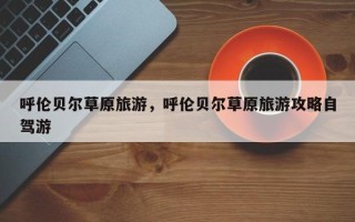 呼伦贝尔草原旅游，呼伦贝尔草原旅游攻略自驾游