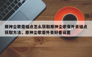 原神尘歌壶锚点怎么获取原神尘歌壶外景锚点获取方法，原神尘歌壶外景好看设置