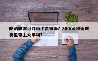 防晒喷雾可以带上高铁吗？300ml颐莲喷雾能带上火车吗？