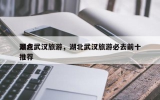 湖北武汉旅游，湖北武汉旅游必去前十
景点推荐