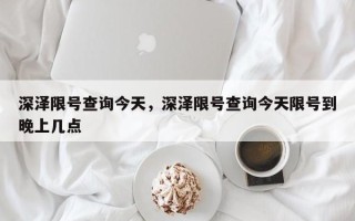 深泽限号查询今天，深泽限号查询今天限号到晚上几点