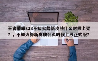 王者荣耀s28不知火舞新皮肤什么时候上架？，不知火舞新皮肤什么时候上线正式服？