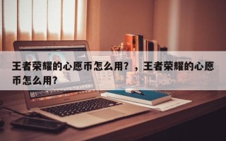 王者荣耀的心愿币怎么用？，王者荣耀的心愿币怎么用？