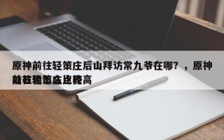 原神前往轻策庄后山拜访常九爷在哪？，原神前往轻策庄比较高
处石像怎么点亮