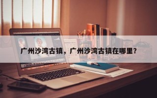 广州沙湾古镇，广州沙湾古镇在哪里？
