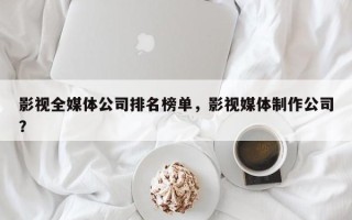 影视全媒体公司排名榜单，影视媒体制作公司？