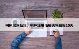 桐庐瑶琳仙境，桐庐瑶琳仙境天气预报15天