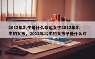 2012年出生是什么命运女性2012年出生的女孩，2012年出生的女孩子是什么命
