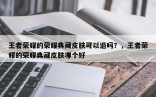 王者荣耀的荣耀典藏皮肤可以退吗？，王者荣耀的荣耀典藏皮肤哪个好