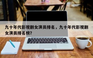 九十年代影视剧女演员排名，九十年代影视剧女演员排名榜？
