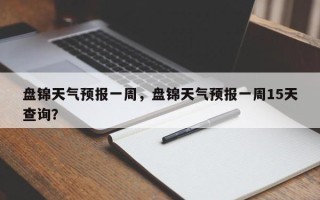 盘锦天气预报一周，盘锦天气预报一周15天查询？