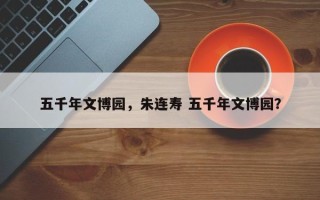 五千年文博园，朱连寿 五千年文博园？