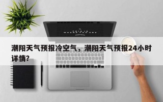 潮阳天气预报冷空气，潮阳天气预报24小时详情？