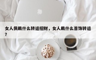女人佩戴什么转运招财，女人戴什么首饰转运？