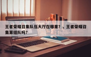 王者荣耀召集队伍大厅在哪里？，王者荣耀召集算组队吗？