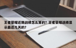 王者荣耀近期战绩怎么算的？王者荣耀战绩显示最近几天的？