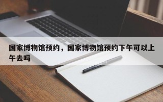 国家博物馆预约，国家博物馆预约下午可以上午去吗