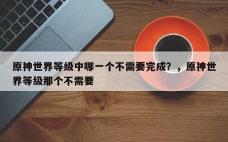 原神世界等级中哪一个不需要完成？，原神世界等级那个不需要
