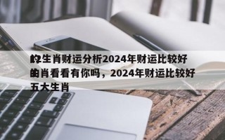 12生肖财运分析2024年财运比较好
的生肖看看有你吗，2024年财运比较好
的五大生肖