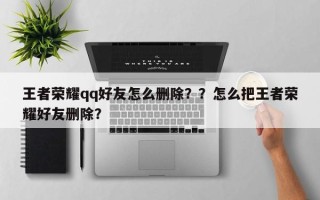 王者荣耀qq好友怎么删除？？怎么把王者荣耀好友删除？