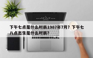 下午七点是什么时辰1987年7月？下午七八点出生是什么时辰？
