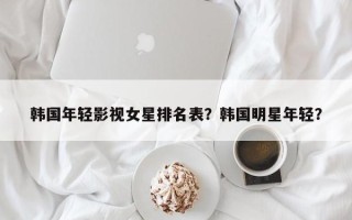 韩国年轻影视女星排名表？韩国明星年轻？