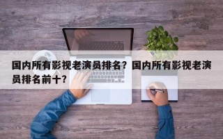 国内所有影视老演员排名？国内所有影视老演员排名前十？