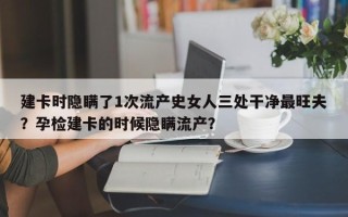 建卡时隐瞒了1次流产史女人三处干净最旺夫？孕检建卡的时候隐瞒流产？