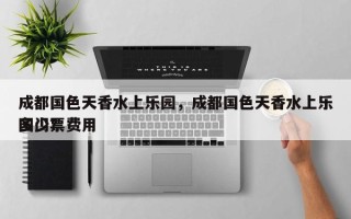 成都国色天香水上乐园，成都国色天香水上乐园门票费用
多少？
