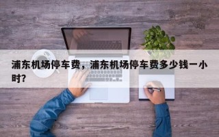 浦东机场停车费，浦东机场停车费多少钱一小时？