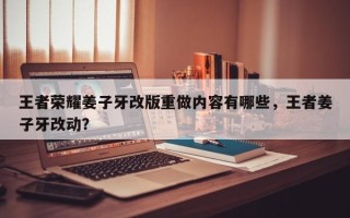王者荣耀姜子牙改版重做内容有哪些，王者姜子牙改动？