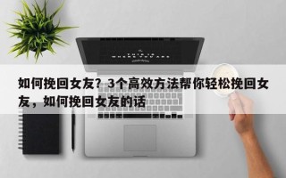 如何挽回女友？3个高效方法帮你轻松挽回女友，如何挽回女友的话