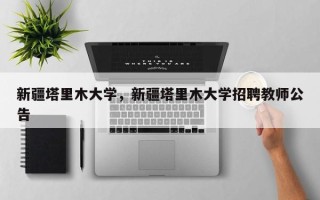 新疆塔里木大学，新疆塔里木大学招聘教师公告