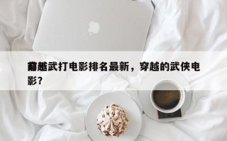 前十
穿越武打电影排名最新，穿越的武侠电影？