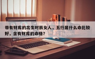 带有财库的出生时辰女人，五行属什么命比较好
？，含有财库的命格？