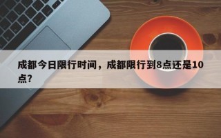 成都今日限行时间，成都限行到8点还是10点？