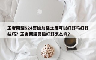 王者荣耀S24曹操加强之后可以打野吗打野技巧？王者荣耀曹操打野怎么样？