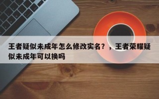 王者疑似未成年怎么修改实名？，王者荣耀疑似未成年可以换吗