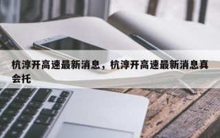 杭淳开高速最新消息，杭淳开高速最新消息真会托