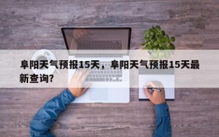 阜阳天气预报15天，阜阳天气预报15天最新查询？