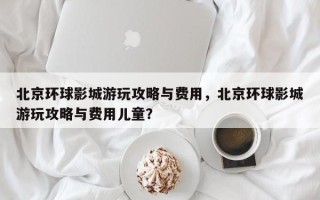 北京环球影城游玩攻略与费用，北京环球影城游玩攻略与费用儿童？