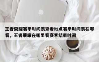 王者荣耀赛季时间表查看地点赛季时间表在哪看，王者荣耀在哪里看赛季结束时间