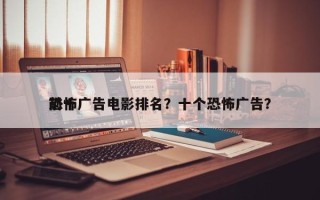 前十
恐怖广告电影排名？十个恐怖广告？